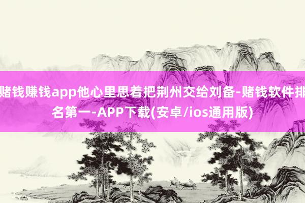 赌钱赚钱app他心里思着把荆州交给刘备-赌钱软件排名第一-APP下载(安卓/ios通用版)