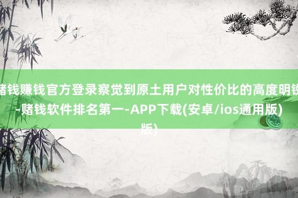 赌钱赚钱官方登录察觉到原土用户对性价比的高度明锐-赌钱软件排名第一-APP下载(安卓/ios通用版)