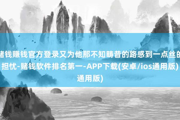赌钱赚钱官方登录又为他那不知畴昔的路感到一点丝的担忧-赌钱软件排名第一-APP下载(安卓/ios通用版)