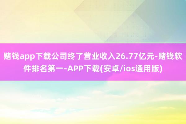赌钱app下载公司终了营业收入26.77亿元-赌钱软件排名第一-APP下载(安卓/ios通用版)