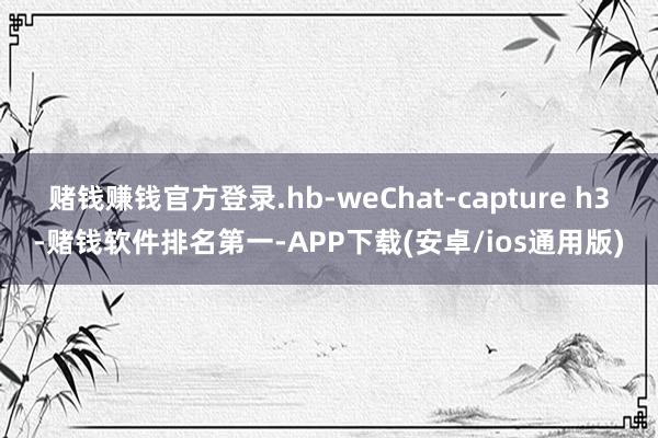 赌钱赚钱官方登录.hb-weChat-capture h3-赌钱软件排名第一-APP下载(安卓/ios通用版)