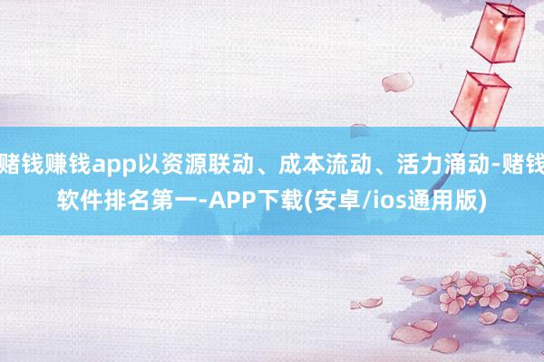 赌钱赚钱app以资源联动、成本流动、活力涌动-赌钱软件排名第一-APP下载(安卓/ios通用版)
