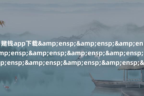 赌钱app下载&ensp;&ensp;&ensp;&ensp;&ensp;&ensp;&ensp;&ensp;&ensp;&ensp;&ensp;&ensp;&ensp;&ensp;&ensp;&ensp;&ensp;&ensp;&ensp;&ensp;&ensp;&ensp;&ensp;&ensp;&ensp;&ensp;&ensp;&ensp;&ensp;工银瑞信基金处理有限公司&ensp;&