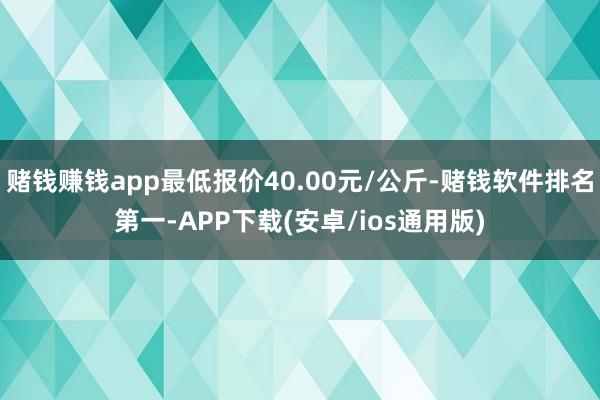 赌钱赚钱app最低报价40.00元/公斤-赌钱软件排名第一-APP下载(安卓/ios通用版)