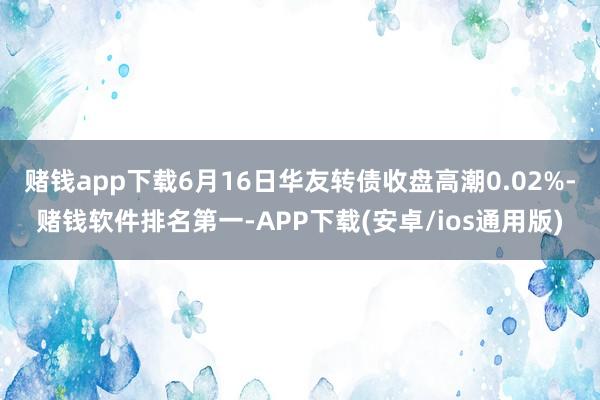 赌钱app下载6月16日华友转债收盘高潮0.02%-赌钱软件排名第一-APP下载(安卓/ios通用版)