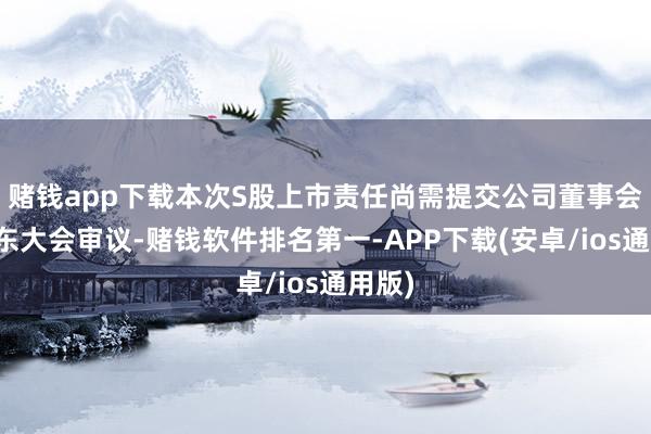 赌钱app下载本次S股上市责任尚需提交公司董事会和股东大会审议-赌钱软件排名第一-APP下载(安卓/ios通用版)