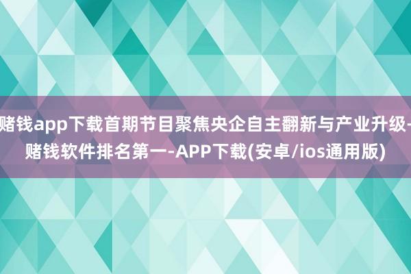 赌钱app下载首期节目聚焦央企自主翻新与产业升级-赌钱软件排名第一-APP下载(安卓/ios通用版)