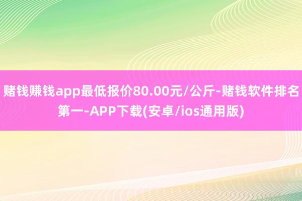 赌钱赚钱app最低报价80.00元/公斤-赌钱软件排名第一-APP下载(安卓/ios通用版)
