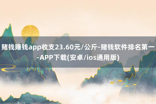 赌钱赚钱app收支23.60元/公斤-赌钱软件排名第一-APP下载(安卓/ios通用版)