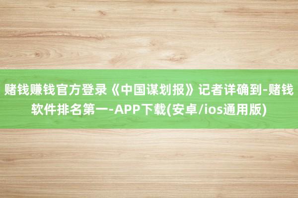 赌钱赚钱官方登录　　《中国谋划报》记者详确到-赌钱软件排名第一-APP下载(安卓/ios通用版)
