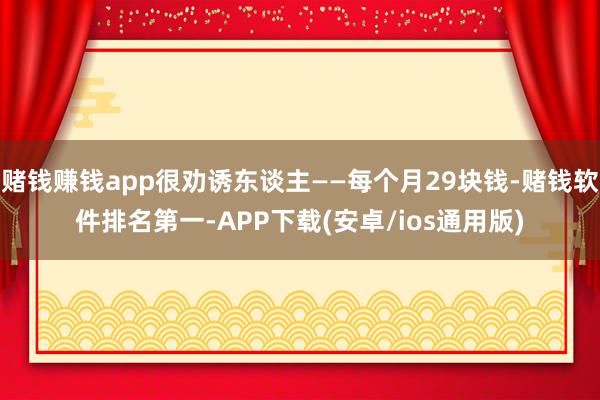 赌钱赚钱app很劝诱东谈主——每个月29块钱-赌钱软件排名第一-APP下载(安卓/ios通用版)
