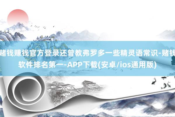 赌钱赚钱官方登录还曾教弗罗多一些精灵语常识-赌钱软件排名第一-APP下载(安卓/ios通用版)