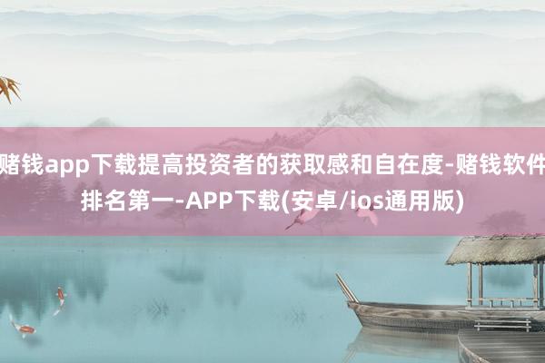赌钱app下载提高投资者的获取感和自在度-赌钱软件排名第一-APP下载(安卓/ios通用版)