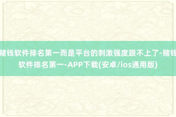 赌钱软件排名第一而是平台的刺激强度跟不上了-赌钱软件排名第一-APP下载(安卓/ios通用版)