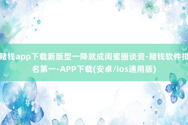 赌钱app下载新版型一降就成闺蜜圈谈资-赌钱软件排名第一-APP下载(安卓/ios通用版)