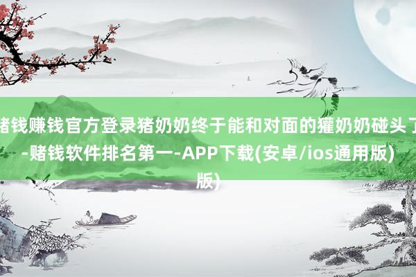 赌钱赚钱官方登录猪奶奶终于能和对面的獾奶奶碰头了-赌钱软件排名第一-APP下载(安卓/ios通用版)