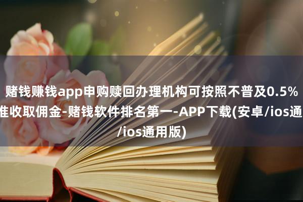 赌钱赚钱app申购赎回办理机构可按照不普及0.5%的标准收取佣金-赌钱软件排名第一-APP下载(安卓/ios通用版)