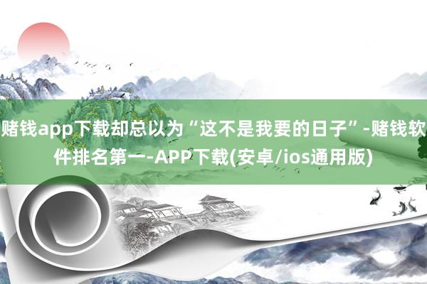 赌钱app下载却总以为“这不是我要的日子”-赌钱软件排名第一-APP下载(安卓/ios通用版)