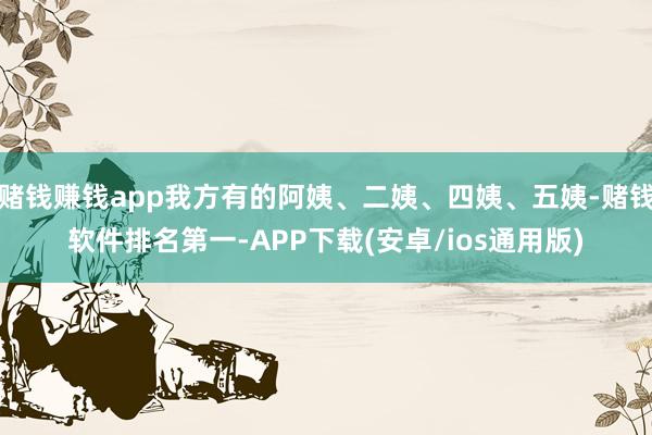 赌钱赚钱app我方有的阿姨、二姨、四姨、五姨-赌钱软件排名第一-APP下载(安卓/ios通用版)