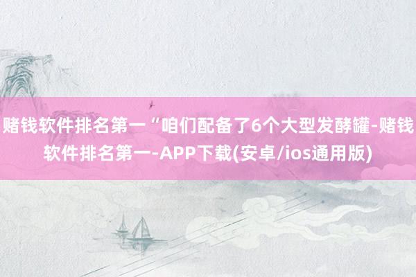 赌钱软件排名第一　　“咱们配备了6个大型发酵罐-赌钱软件排名第一-APP下载(安卓/ios通用版)