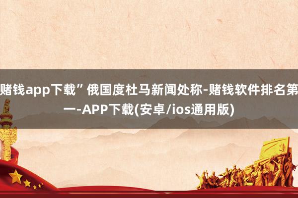 赌钱app下载”俄国度杜马新闻处称-赌钱软件排名第一-APP下载(安卓/ios通用版)