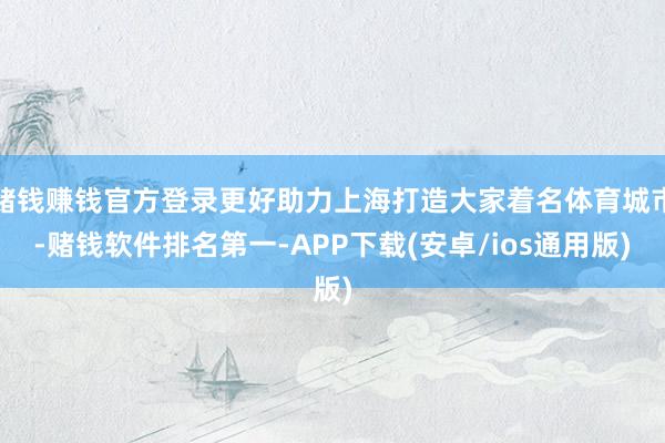 赌钱赚钱官方登录更好助力上海打造大家着名体育城市-赌钱软件排名第一-APP下载(安卓/ios通用版)