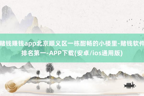 赌钱赚钱app　北京顺义区一栋酣畅的小楼里-赌钱软件排名第一-APP下载(安卓/ios通用版)