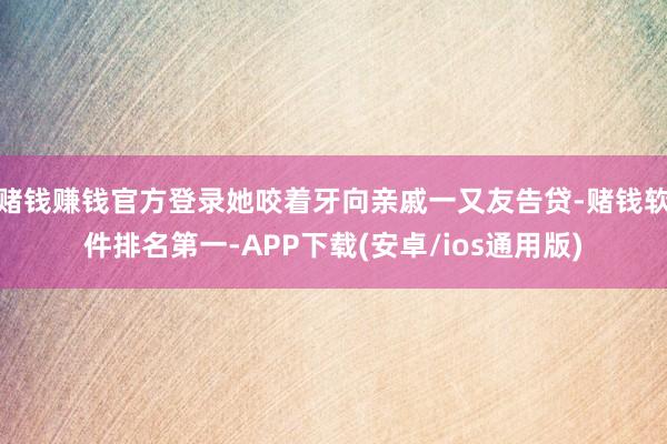 赌钱赚钱官方登录她咬着牙向亲戚一又友告贷-赌钱软件排名第一-APP下载(安卓/ios通用版)