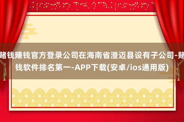赌钱赚钱官方登录公司在海南省澄迈县设有子公司-赌钱软件排名第一-APP下载(安卓/ios通用版)