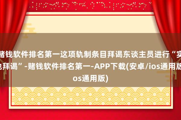 赌钱软件排名第一这项轨制条目拜谒东谈主员进行“实地拜谒”-赌钱软件排名第一-APP下载(安卓/ios通用版)