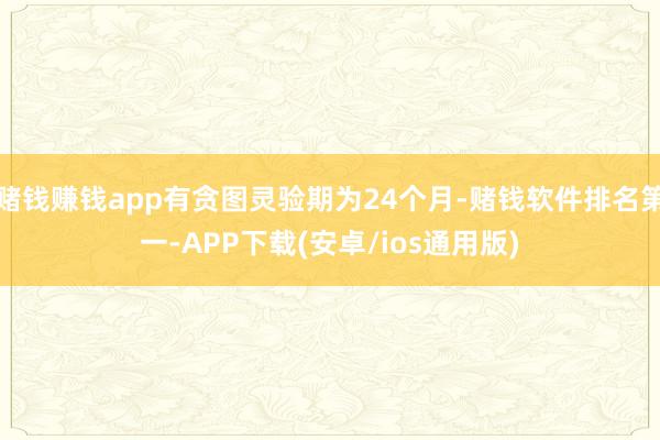 赌钱赚钱app有贪图灵验期为24个月-赌钱软件排名第一-APP下载(安卓/ios通用版)