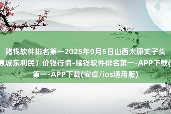 赌钱软件排名第一2025年9月5日山西太原丈子头农居品物流园（原城东利民）价钱行情-赌钱软件排名第一-APP下载(安卓/ios通用版)