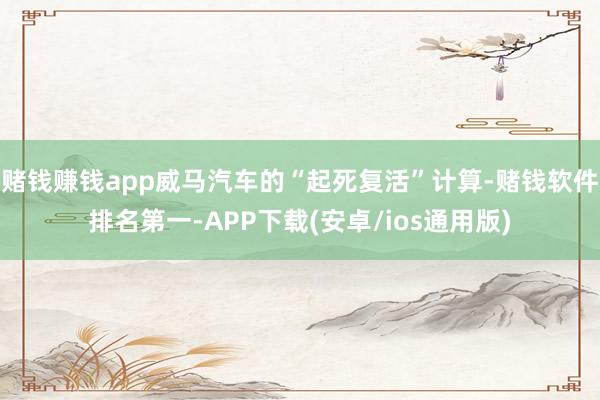 赌钱赚钱app威马汽车的“起死复活”计算-赌钱软件排名第一-APP下载(安卓/ios通用版)