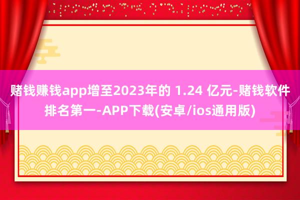赌钱赚钱app增至2023年的 1.24 亿元-赌钱软件排名第一-APP下载(安卓/ios通用版)