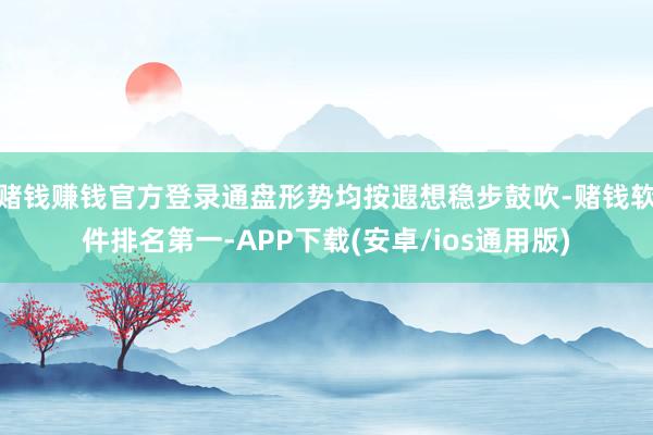 赌钱赚钱官方登录通盘形势均按遐想稳步鼓吹-赌钱软件排名第一-APP下载(安卓/ios通用版)