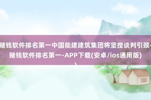 赌钱软件排名第一中国能建建筑集团将坚捏谈判引颈-赌钱软件排名第一-APP下载(安卓/ios通用版)
