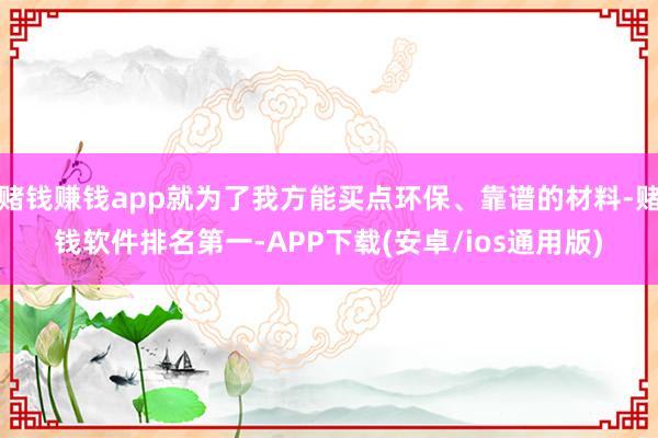 赌钱赚钱app就为了我方能买点环保、靠谱的材料-赌钱软件排名第一-APP下载(安卓/ios通用版)