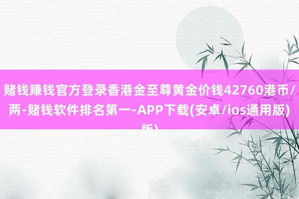 赌钱赚钱官方登录香港金至尊黄金价钱42760港币/两-赌钱软件排名第一-APP下载(安卓/ios通用版)