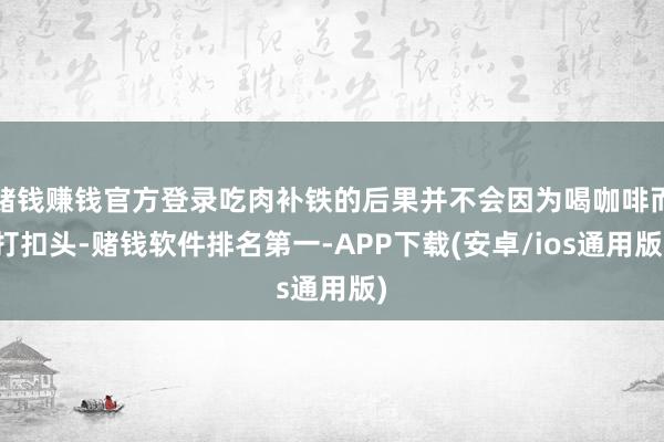 赌钱赚钱官方登录吃肉补铁的后果并不会因为喝咖啡而打扣头-赌钱软件排名第一-APP下载(安卓/ios通用版)