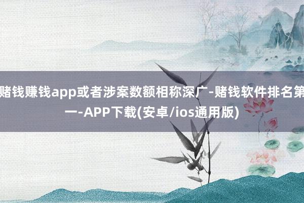 赌钱赚钱app或者涉案数额相称深广-赌钱软件排名第一-APP下载(安卓/ios通用版)