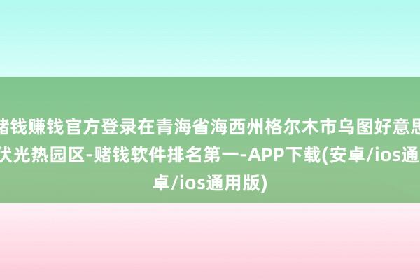 赌钱赚钱官方登录在青海省海西州格尔木市乌图好意思仁光伏光热园区-赌钱软件排名第一-APP下载(安卓/ios通用版)