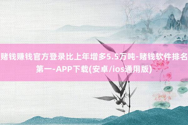 赌钱赚钱官方登录比上年增多5.5万吨-赌钱软件排名第一-APP下载(安卓/ios通用版)