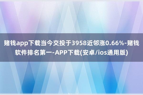 赌钱app下载当今交投于3958近邻涨0.66%-赌钱软件排名第一-APP下载(安卓/ios通用版)