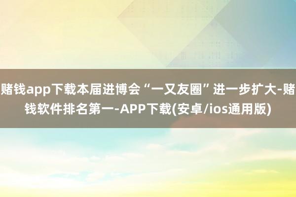 赌钱app下载本届进博会“一又友圈”进一步扩大-赌钱软件排名第一-APP下载(安卓/ios通用版)