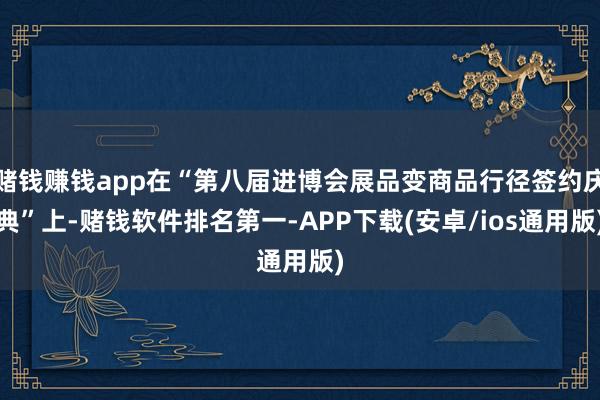 赌钱赚钱app在“第八届进博会展品变商品行径签约庆典”上-赌钱软件排名第一-APP下载(安卓/ios通用版)