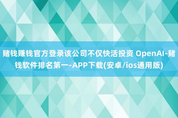 赌钱赚钱官方登录该公司不仅快活投资 OpenAI-赌钱软件排名第一-APP下载(安卓/ios通用版)