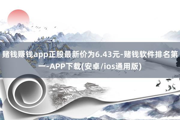 赌钱赚钱app正股最新价为6.43元-赌钱软件排名第一-APP下载(安卓/ios通用版)