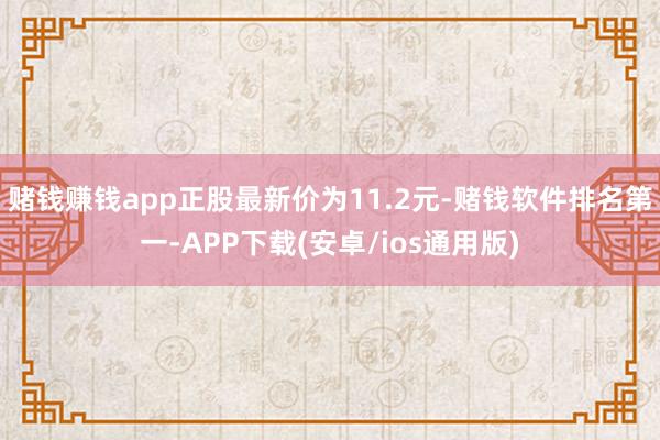 赌钱赚钱app正股最新价为11.2元-赌钱软件排名第一-APP下载(安卓/ios通用版)