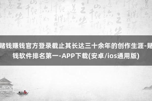 赌钱赚钱官方登录截止其长达三十余年的创作生涯-赌钱软件排名第一-APP下载(安卓/ios通用版)