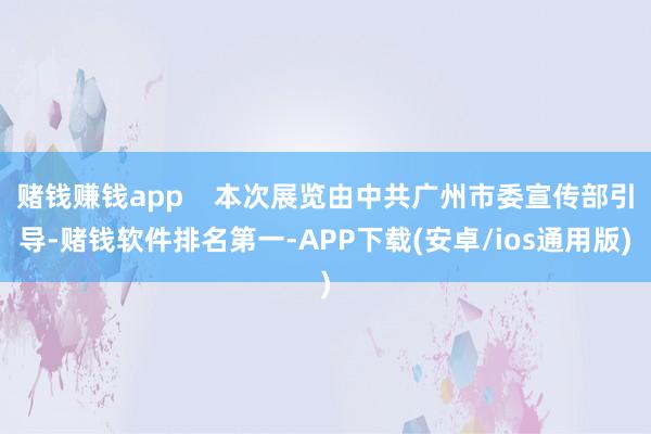 赌钱赚钱app 本次展览由中共广州市委宣传部引导-赌钱软件排名第一-APP下载(安卓/ios通用版)